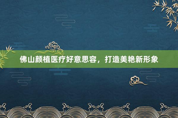 佛山颜植医疗好意思容，打造美艳新形象